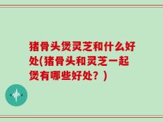猪骨头煲灵芝和什么好处(猪骨头和灵芝一起煲有哪些好处？)
