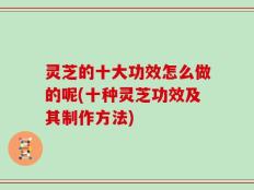 灵芝的十大功效怎么做的呢(十种灵芝功效及其制作方法)