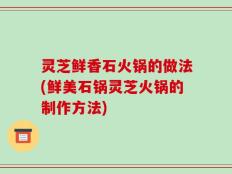 灵芝鲜香石火锅的做法(鲜美石锅灵芝火锅的制作方法)