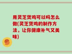 用灵芝煲鸡可以吗怎么做(灵芝煲鸡的制作方法，让你健康补气又美味)