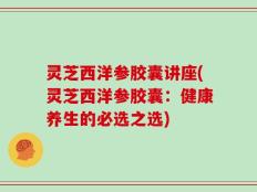 灵芝西洋参胶囊讲座(灵芝西洋参胶囊：健康养生的必选之选)