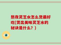 熬夜灵芝水怎么煲最好吃(煲出美味灵芝水的秘诀是什么？)