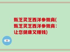 甄芝灵芝西洋参微商(甄芝灵芝西洋参微商：让您健康又赚钱)