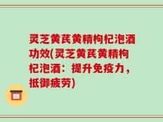 灵芝黄芪黄精枸杞泡酒功效(灵芝黄芪黄精枸杞泡酒：提升免疫力，抵御疲劳)