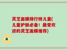灵芝面膜排行榜儿童(儿童护肤必备！最受欢迎的灵芝面膜推荐)