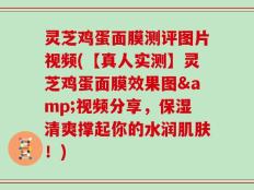 灵芝鸡蛋面膜测评图片视频(【真人实测】灵芝鸡蛋面膜效果图&视频分享，保湿清爽撑起你的水润肌肤！)