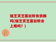 瑞芝灵芝菌丝粉有依赖吗(瑞芝灵芝菌丝粉会上瘾吗？)
