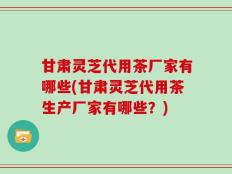 甘肃灵芝代用茶厂家有哪些(甘肃灵芝代用茶生产厂家有哪些？)