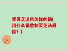 煲灵芝汤用怎样的锅(用什么锅熬制灵芝汤最佳？)