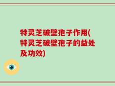特灵芝破壁孢子作用(特灵芝破壁孢子的益处及功效)