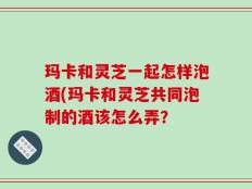 玛卡和灵芝一起怎样泡酒(玛卡和灵芝共同泡制的酒该怎么弄？