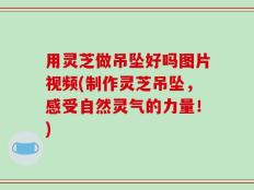 用灵芝做吊坠好吗图片视频(制作灵芝吊坠，感受自然灵气的力量！)