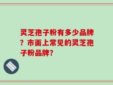 灵芝孢子粉有多少品牌？市面上常见的灵芝孢子粉品牌？
