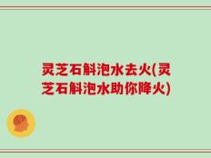 灵芝石斛泡水去火(灵芝石斛泡水助你降火)