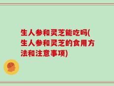 生人参和灵芝能吃吗(生人参和灵芝的食用方法和注意事项)