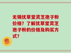 无锡优草堂灵芝孢子粉价格？了解优草堂灵芝孢子粉的价格及购买方式？