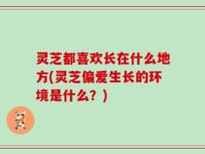 灵芝都喜欢长在什么地方(灵芝偏爱生长的环境是什么？)