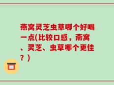燕窝灵芝虫草哪个好喝一点(比较口感，燕窝、灵芝、虫草哪个更佳？)