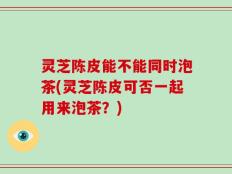 灵芝陈皮能不能同时泡茶(灵芝陈皮可否一起用来泡茶？)