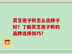 灵芝孢子粉怎么选牌子好？了解灵芝孢子粉的品牌选择技巧？