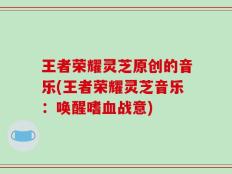 王者荣耀灵芝原创的音乐(王者荣耀灵芝音乐：唤醒嗜血战意)