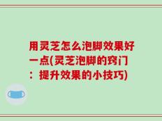 用灵芝怎么泡脚效果好一点(灵芝泡脚的窍门：提升效果的小技巧)