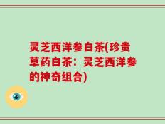 灵芝西洋参白茶(珍贵草药白茶：灵芝西洋参的神奇组合)