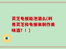 灵芝龟板能泡酒么(利用灵芝和龟板来制作美味酒？！)