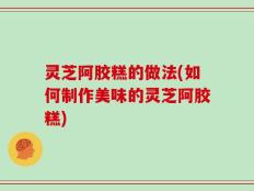 灵芝阿胶糕的做法(如何制作美味的灵芝阿胶糕)