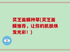灵芝面膜种草(灵芝面膜推荐，让你的肌肤焕发光彩！)