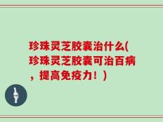 珍珠灵芝胶囊治什么(珍珠灵芝胶囊可治百病，提高免疫力！)