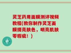 灵芝药用面膜测评视频教程(教你制作灵芝面膜提亮肤色，明亮肌肤零瑕疵！)