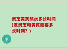 灵芝黄芪熬水多长时间(煮灵芝和黄芪需要多长时间？)