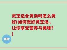 灵芝适合煲汤吗怎么煲好(如何煲好灵芝汤，让你享受营养与美味？)