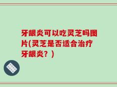 牙龈炎可以吃灵芝吗图片(灵芝是否适合治疗牙龈炎？)