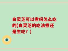 白灵芝可以煮吗怎么吃的(白灵芝的吃法煮还是生吃？)