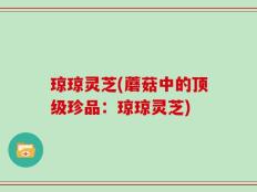 琼琼灵芝(蘑菇中的顶级珍品：琼琼灵芝)