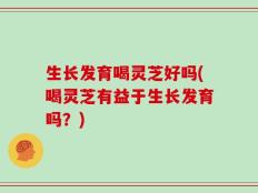 生长发育喝灵芝好吗(喝灵芝有益于生长发育吗？)
