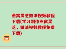 燕窝灵芝做法视频教程下载(学习制作燕窝灵芝，做法视频教程免费下载)