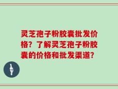 灵芝孢子粉胶囊批发价格？了解灵芝孢子粉胶囊的价格和批发渠道？