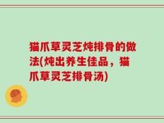 猫爪草灵芝炖排骨的做法(炖出养生佳品，猫爪草灵芝排骨汤)