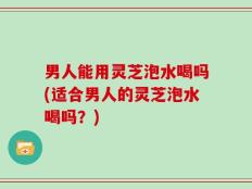 男人能用灵芝泡水喝吗(适合男人的灵芝泡水喝吗？)