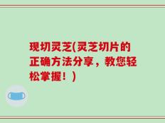 现切灵芝(灵芝切片的正确方法分享，教您轻松掌握！)