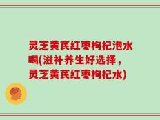 灵芝黄芪红枣枸杞泡水喝(滋补养生好选择，灵芝黄芪红枣枸杞水)