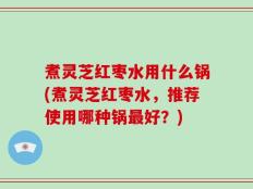煮灵芝红枣水用什么锅(煮灵芝红枣水，推荐使用哪种锅最好？)