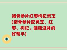 猪骨参片红枣枸杞灵芝(猪骨参片配灵芝、红枣、枸杞，健康滋补的好帮手)