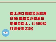 瑞士进口蜂胶灵芝胶囊价格(蜂胶灵芝胶囊价格来自瑞士，让您轻松打造养生之路)