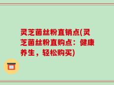 灵芝菌丝粉直销点(灵芝菌丝粉直购点：健康养生，轻松购买)