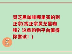 灵芝黑咖啡哪里买的到正宗(找正宗灵芝黑咖啡？这些购物平台值得你尝试！)