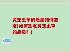 灵芝虫草的质量如何鉴定(如何鉴定灵芝虫草的品质？)